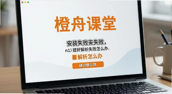 橙舟课堂安装失败提示解析失败怎么办
